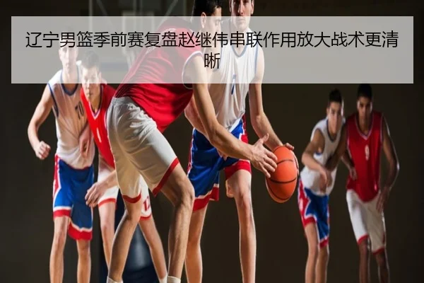 辽宁男篮季前赛复盘赵继伟串联作用放大战术更清晰