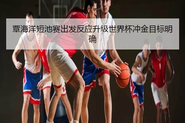 覃海洋短池赛出发反应升级世界杯冲金目标明确