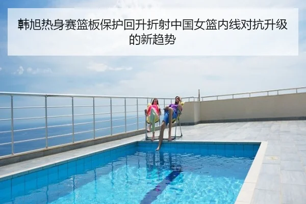 韩旭热身赛篮板保护回升折射中国女篮内线对抗升级的新趋势