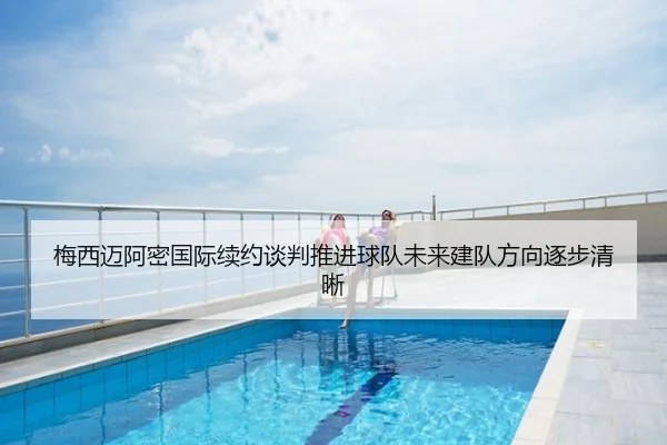 梅西迈阿密国际续约谈判推进球队未来建队方向逐步清晰