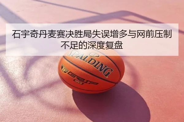 石宇奇丹麦赛决胜局失误增多与网前压制不足的深度复盘